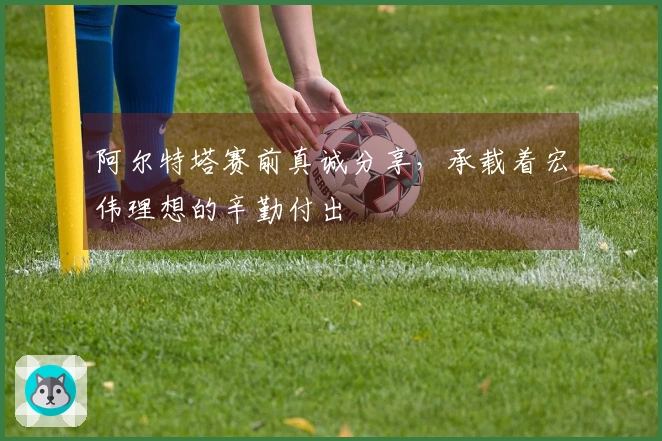 阿尔特塔赛前真诚分享，承载着宏伟理想的辛勤付出