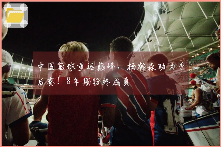 中国篮球重返巅峰，杨瀚森助力季后赛！8年期盼终成真