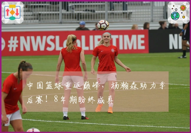 中国篮球重返巅峰，杨瀚森助力季后赛！8年期盼终成真