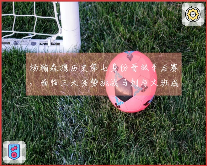 杨瀚森携历史第七身份晋级季后赛，面临三大劣势挑战马刺与文班成黑马难题