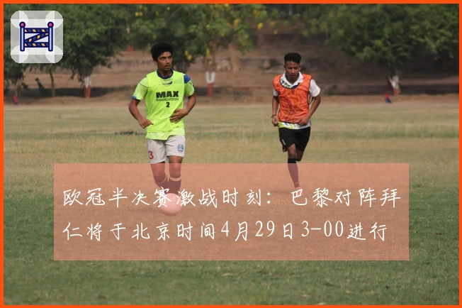 欧冠半决赛激战时刻：巴黎对阵拜仁将于北京时间4月29日3-00进行