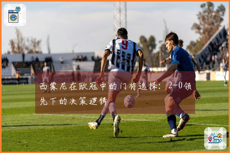 西蒙尼在欧冠中的门将选择：2-0领先下的决策逻辑