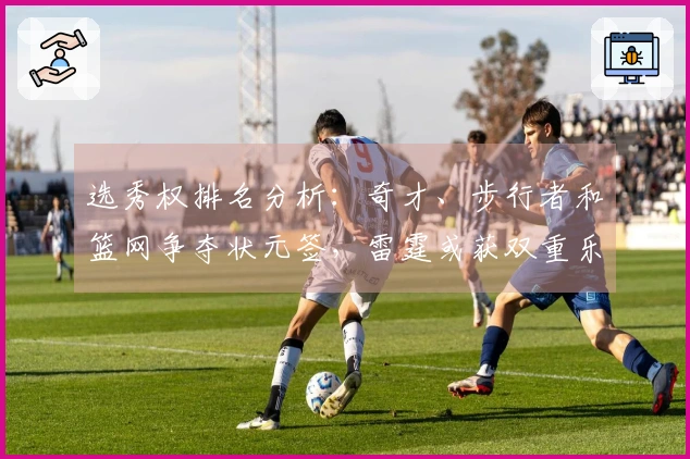 选秀权排名分析：奇才、步行者和篮网争夺状元签，雷霆或获双重乐透资格