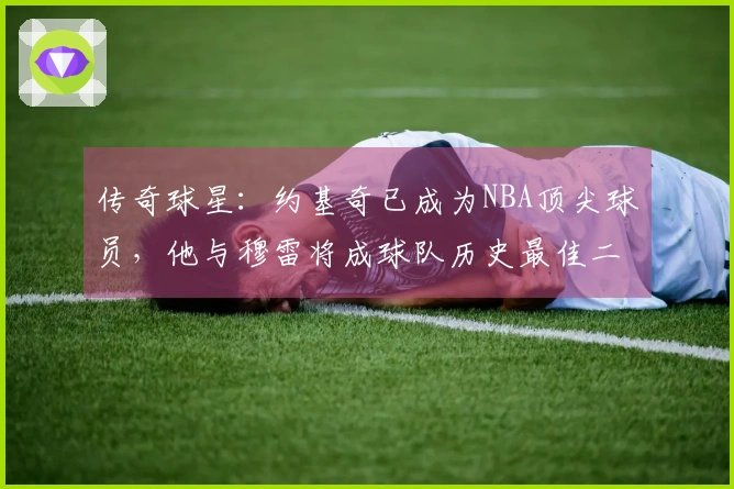 传奇球星：约基奇已成为NBA顶尖球员，他与穆雷将成球队历史最佳二人组