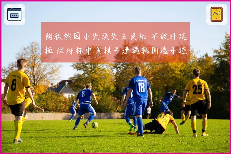 陶欣然因小失误失去良机 不敌朴廷桓 烂柯杯中国棋手遭遇韩国选手连续败北