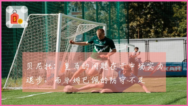 贝尼托：皇马的问题在于中场实力退步，而非姆巴佩的防守不足