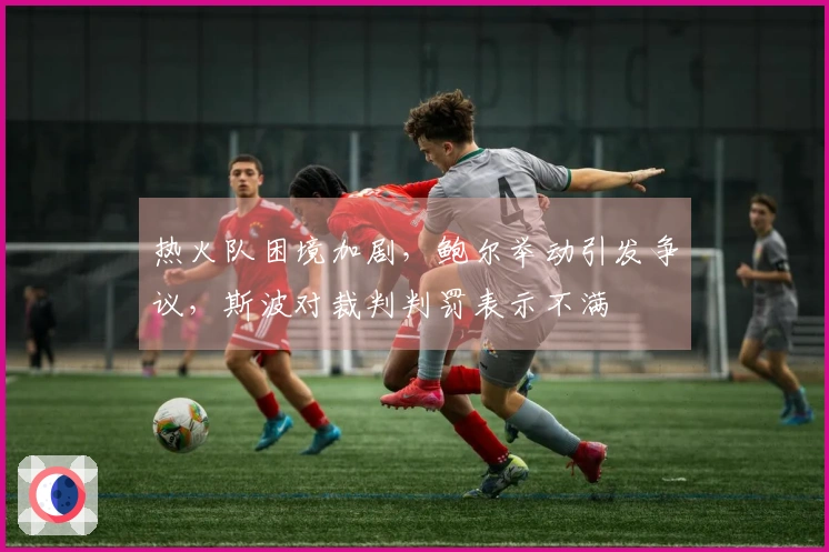 热火队困境加剧，鲍尔举动引发争议，斯波对裁判判罚表示不满