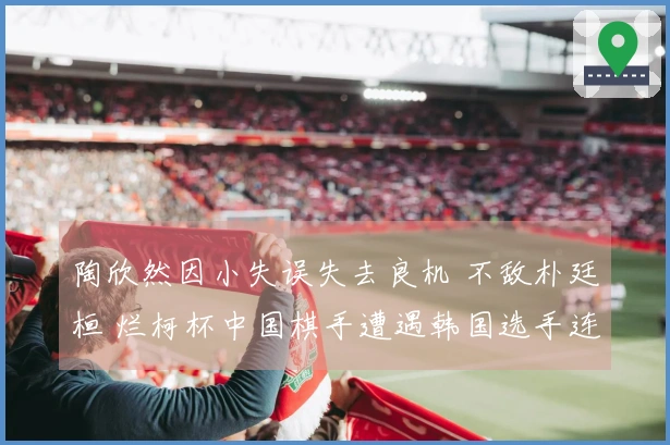 陶欣然因小失误失去良机 不敌朴廷桓 烂柯杯中国棋手遭遇韩国选手连续败北