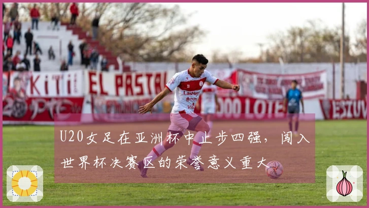 U20女足在亚洲杯中止步四强，闯入世界杯决赛区的荣誉意义重大