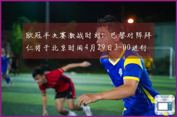 欧冠半决赛激战时刻：巴黎对阵拜仁将于北京时间4月29日3-00进行