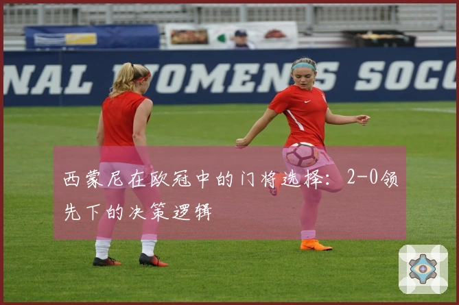 西蒙尼在欧冠中的门将选择：2-0领先下的决策逻辑