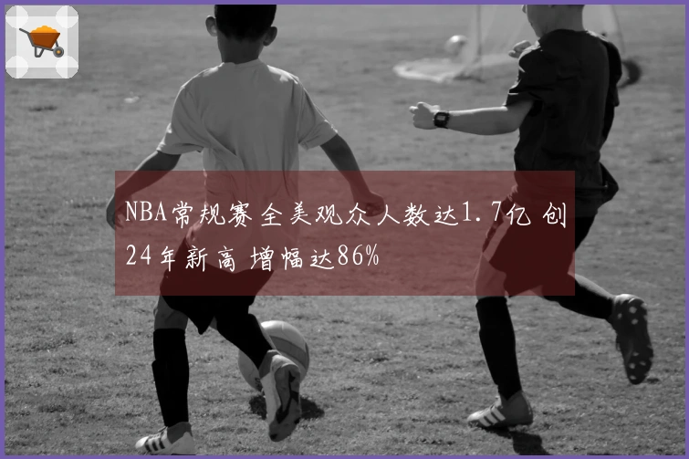 NBA常规赛全美观众人数达1.7亿 创24年新高 增幅达86%