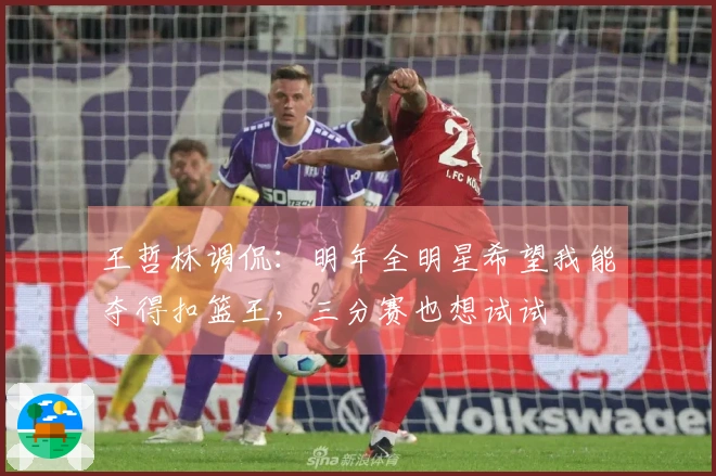 王哲林调侃：明年全明星希望我能夺得扣篮王，三分赛也想试试